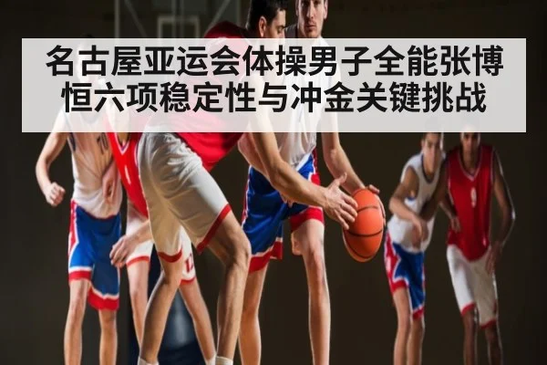 名古屋亚运会体操男子全能张博恒六项稳定性与冲金关键挑战