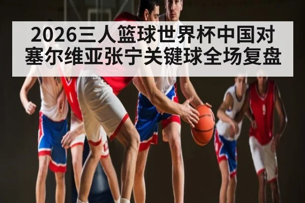 2026三人篮球世界杯中国对塞尔维亚张宁关键球全场复盘